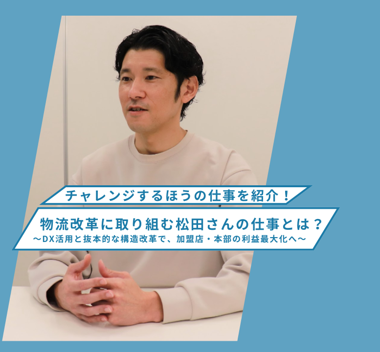 【チャレンジするほうの仕事を紹介！】物流改革に取り組む松田さんの仕事とは？ ～DX活用と抜本的な構造改革で、加盟店・本部の利益最大化へ～